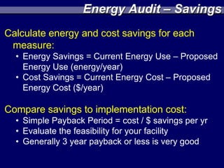 Energy Audit – Savings
Calculate energy and cost savings for each
 measure:
  • Energy Savings = Current Energy Use – Proposed
    Energy Use (energy/year)
  • Cost Savings = Current Energy Cost – Proposed
    Energy Cost ($/year)

Compare savings to implementation cost:
  • Simple Payback Period = cost / $ savings per yr
  • Evaluate the feasibility for your facility
  • Generally 3 year payback or less is very good
 