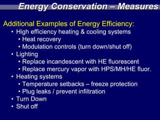 Energy Conservation – Measures
Additional Examples of Energy Efficiency:
  • High efficiency heating & cooling systems
     • Heat recovery
     • Modulation controls (turn down/shut off)
  • Lighting
     • Replace incandescent with HE fluorescent
     • Replace mercury vapor with HPS/MH/HE fluor.
  • Heating systems
     • Temperature setbacks – freeze protection
     • Plug leaks / prevent infiltration
  • Turn Down
  • Shut off
 