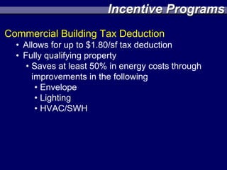 Incentive Programs
Commercial Building Tax Deduction
  • Allows for up to $1.80/sf tax deduction
  • Fully qualifying property
     • Saves at least 50% in energy costs through
       improvements in the following
        • Envelope
        • Lighting
        • HVAC/SWH
 