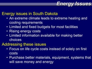 Energy Issues
Energy issues in South Dakota
  • An extreme climate leads to extreme heating and
    cooling requirements
  • Limited and fixed budgets for most facilities
  • Rising energy costs
  • Limited information available for making better
    choices
Addressing these issues
  • Focus on life cycle costs instead of solely on first
    costs
  • Purchase better materials, equipment, systems that
    will save money and energy
 