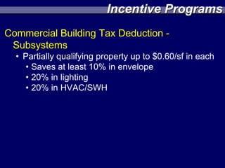 Incentive Programs
Commercial Building Tax Deduction -
 Subsystems
  • Partially qualifying property up to $0.60/sf in each
    • Saves at least 10% in envelope
    • 20% in lighting
    • 20% in HVAC/SWH
 