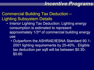 Incentive Programs
Commercial Building Tax Deduction –
Lighting Subsystem Details
  • Interior Lighting Tax Deduction: Lighting energy
    consumption is estimated to represent
    approximately 1/3rd of commercial building energy
    use
     • Outperform the ASHRAE/IESNA Standard 90.1-
       2001 lighting requirements by 25-40% . Eligible
       tax deduction per sqft will be between $0.30-
       $0.60
 