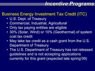 Incentive Programs
Business Energy Investment Tax Credit (ITC)
  • U.S. Dept. of Treasury
  • Commercial, Industrial, Agricultural
  • Only tax paying entities are eligible
  • 30% (Solar, Wind) or 10% (Geothermal) of system
    cost tax credit
  • May take tax credit as a cash grant from the U.S.
    Department of Treasury
  • The U.S. Department of Treasury has not released
    guidelines and is not accepting applications
    currently for this grant (expected late spring’09)
 