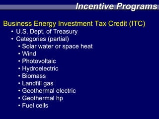 Incentive Programs
Business Energy Investment Tax Credit (ITC)
  • U.S. Dept. of Treasury
  • Categories (partial)
    • Solar water or space heat
    • Wind
    • Photovoltaic
    • Hydroelectric
    • Biomass
    • Landfill gas
    • Geothermal electric
    • Geothermal hp
    • Fuel cells
 