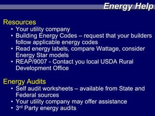 Energy Help
Resources
  • Your utility company
  • Building Energy Codes – request that your builders
    follow applicable energy codes
  • Read energy labels, compare Wattage, consider
    Energy Star models
  • REAP/9007 - Contact you local USDA Rural
    Development Office

Energy Audits
  • Self audit worksheets – available from State and
    Federal sources
  • Your utility company may offer assistance
  • 3rd Party energy audits
 