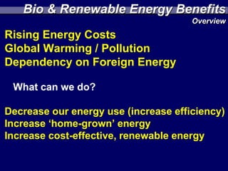 Bio & Renewable Energy Benefits
                                      Overview
Rising Energy Costs
Global Warming / Pollution
Dependency on Foreign Energy

 What can we do?

Decrease our energy use (increase efficiency)
Increase ‘home-grown’ energy
Increase cost-effective, renewable energy
 