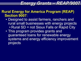 Energy Grants – REAP/9007
Rural Energy for America Program (REAP)
 Section 9007:
  • Designed to assist farmers, ranchers and
    rural small businesses with energy projects
     • Rural SD = not Sioux Falls or Rapid City
  • This program provides grants and
    guaranteed loans for renewable energy
    systems and energy efficiency improvement
    projects
 