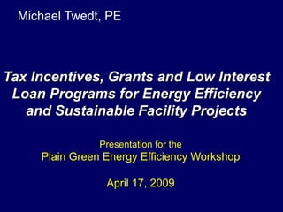 Michael Twedt, PE



Tax Incentives, Grants and Low Interest
 Loan Programs for Energy Efficiency
   and Sustainable Facility Projects

                Presentation for the
     Plain Green Energy Efficiency Workshop

                 April 17, 2009
 