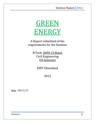 Seminar Report 2012




                  GREEN
                  ENERGY
                A Report submitted of the
              requirements for the Seminar

                 B.Tech, 2009-13 Batch
                    Civil Engineering
                      VII Semester

                    KIET Ghaziabad

                         2012



Date: 20/11/12




Alok Mishra                                       1
 