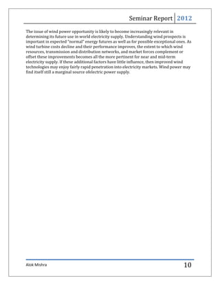 Seminar Report 2012
The issue of wind power opportunity is likely to become increasingly relevant in
determining its future use in world electricity supply. Understanding wind prospects is
important in expected “normal” energy futures as well as for possible exceptional ones. As
wind turbine costs decline and their performance improves, the extent to which wind
resources, transmission and distribution networks, and market forces complement or
offset these improvements becomes all the more pertinent for near and mid-term
electricity supply. If these additional factors have little influence, then improved wind
technologies may enjoy fairly rapid penetration into electricity markets. Wind power may
find itself still a marginal source ofelectric power supply.




Alok Mishra                                                                          10
 