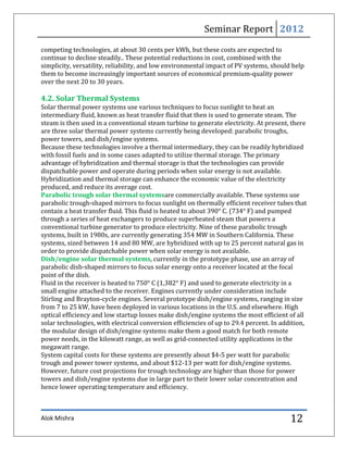 Seminar Report 2012
competing technologies, at about 30 cents per kWh, but these costs are expected to
continue to decline steadily.. These potential reductions in cost, combined with the
simplicity, versatility, reliability, and low environmental impact of PV systems, should help
them to become increasingly important sources of economical premium-quality power
over the next 20 to 30 years.

4.2. Solar Thermal Systems
Solar thermal power systems use various techniques to focus sunlight to heat an
intermediary fluid, known as heat transfer fluid that then is used to generate steam. The
steam is then used in a conventional steam turbine to generate electricity. At present, there
are three solar thermal power systems currently being developed: parabolic troughs,
power towers, and dish/engine systems.
Because these technologies involve a thermal intermediary, they can be readily hybridized
with fossil fuels and in some cases adapted to utilize thermal storage. The primary
advantage of hybridization and thermal storage is that the technologies can provide
dispatchable power and operate during periods when solar energy is not available.
Hybridization and thermal storage can enhance the economic value of the electricity
produced, and reduce its average cost.
Parabolic trough solar thermal systemsare commercially available. These systems use
parabolic trough-shaped mirrors to focus sunlight on thermally efficient receiver tubes that
contain a heat transfer fluid. This fluid is heated to about 390° C. (734° F) and pumped
through a series of heat exchangers to produce superheated steam that powers a
conventional turbine generator to produce electricity. Nine of these parabolic trough
systems, built in 1980s, are currently generating 354 MW in Southern California. These
systems, sized between 14 and 80 MW, are hybridized with up to 25 percent natural gas in
order to provide dispatchable power when solar energy is not available.
Dish/engine solar thermal systems, currently in the prototype phase, use an array of
parabolic dish-shaped mirrors to focus solar energy onto a receiver located at the focal
point of the dish.
Fluid in the receiver is heated to 750° C (1,382° F) and used to generate electricity in a
small engine attached to the receiver. Engines currently under consideration include
Stirling and Brayton-cycle engines. Several prototype dish/engine systems, ranging in size
from 7 to 25 kW, have been deployed in various locations in the U.S. and elsewhere. High
optical efficiency and low startup losses make dish/engine systems the most efficient of all
solar technologies, with electrical conversion efficiencies of up to 29.4 percent. In addition,
the modular design of dish/engine systems make them a good match for both remote
power needs, in the kilowatt range, as well as grid-connected utility applications in the
megawatt range.
System capital costs for these systems are presently about $4-5 per watt for parabolic
trough and power tower systems, and about $12-13 per watt for dish/engine systems.
However, future cost projections for trough technology are higher than those for power
towers and dish/engine systems due in large part to their lower solar concentration and
hence lower operating temperature and efficiency.



Alok Mishra                                                                              12
 