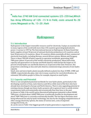 Seminar Report 2012


“India has 2740 kW Grid connected systems (25-239 kw),Which
has Array Efficiency of 12% -15 % in Field, costs around Rs 26
crore/Megawatt or Rs. 15-20 /Kwh




                                   Hydropower

5.1. Introduction
Hydropower is the largest renewable resource used for electricity. It plays an essential role
in many regions of the world with more than 150 countries generating hydroelectric
power. A survey in 1997 by The International Journal on Hydropower & Dams found that
hydro supplies at least 50 percent of national electricity production in 63 countries and at
least 90 percent in 23 countries. About 10 countries obtain essentially all their commercial
electricity from hydro, including Norway, several African nations, Bhutan and Paraguay.
There is about 700 GW of hydro capacity in operation worldwide, generating 2600
TWh/year (about 19 percent of the world’s electricity production). About half of this
capacity and generation is in Europe and North America with Europe the largest at 32
percent of total hydro use and North America at 23 percent of the total. However, this
proportion is declining as Asia and Latin America commission large amounts of new hydro
capacity.
Small, mini and micro hydro plants (usually defined as plants less than 10 MW, 2 MW and
100kW, respectively) also play a key role in many countries for rural electrification. An
estimated 300 million people in China, for example, depend on small hydro.

5.2. Capacity and Potential
There is vast unexploited potential worldwide for new hydro plants, particularly in the
developing countries of Asia, Latin America and Africa while most of the best sites have
already been developed in Europe and North America. There is also upgrading potential at
existing schemes though any future hydro projects will, in general, have to satisfy stricter
requirements both environmentally and economically than they have in the past.
As shown in Table 4 the world’s gross theoretical hydropower potential is about 40000
TWh/year, of which about 14000 TWh/year is technically feasible for development and
about 7000 TWh/year is currently economically feasible. The last figure fluctuates most
being influenced not only by hydro technology, but also by the changing competitiveness of
other energy/electricity options, the status of various laws, costs of imported
energy/electricity, etc.
As can be seen in Table 4 the biggest growth in hydro generation is expected in the

Alok Mishra                                                                            13
 