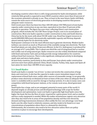 Seminar Report 2012
developing countries where there is still a large potential for hydro development, while
relatively little growth is expected in most OECD countries where more than 65 percent of
the economic potential is already in use. Thus, at least in the near future, hydro will likely
remain the main source of electricity generation in developing countries that possess
adequate water resources.
Until recent years there has been less than 100 GW (about 350 TWh/year) of new hydro
capacity under construction at any one time, equivalent to less than 15 percent of the
capacity in operation. The figure has now risen, reflecting China’s vast construction
program, which includes the 18.2 GW Three Gorges Project, now in its second phase of
construction. Most new hydro capacity is under construction in Asia and South America.
China has by far the most, with about 50 GW under way. Brazil has largest resources in
world (800,000 GWh/year) ofeconomically exploitable capacity and Norway depends
almost entirely hydro for its electricity needs.
Hydropower continues to be the most efficient way to generate electricity. Modern hydro
turbines can convert as much as 90 percent of the available energy into electricity. The best
fossil fuel plants are only about 50 percent efficient. In the U.S., hydropower is produced for
an average of 0.7 cents/kWh. This is about one-third the cost of using fossil fuel or nuclear
and 1/6the cost of using natural gas. Hydro resources are also widely distributed compared
with fossil and nuclear fuels and can help provide energy independence for countries
without fossil fuel resources. There is also significant, widespread activity in developing
small, mini and micro hydro plants.
At least forty countries, particularly in Asia and Europe, have plants under construction
and even more have plants planned. China, Brazil, Canada, Turkey, Italy, Japan and Spain all
have plans for more than 100 MW of new capacity.

5.3. Small Hydro
Small-scale hydro is mainly ‘run of river,’ so does not involve the construction of large
dams and reservoirs. It also has the capacity to make a more immediate impact on the
replacement of fossil fuels since, unlike other sources of renewable energy, it can generally
produce some electricity on demand (at least at times of the year when an adequate flow of
water is available) with no need for storage or backup systems. It is also in many cases cost
competitive with fossil-fuel power stations, or for remote rural areas, diesel generated
power.
Small hydro has a large, and as yet untapped, potential in many parts of the world. It
depends largely on already proven and developed technology with scope for further
development and optimization. Least-cost hydro is generally high-head hydro since the
higher the head, the less the flow of water required for a given power level, and so smaller
and less costly equipment is needed. While this makes mountainous regions very attractive
sites they also tend to be in areas of low population density and thus low electricity
demand and long transmission distances often nullify the low cost advantage. Low-head
hydro oon the other hand is relatively common, and also tends to be found in or near
concentrations of population where there is a demand for electricity.
Unfortunately, the economics also tend to be less attractive unless there are policy
incentives in place to encourage their development.


Alok Mishra                                                                              14
 