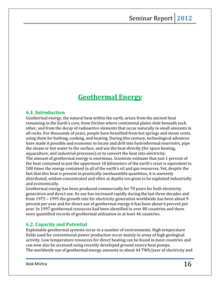 Seminar Report 2012




                            Geothermal Energy

6.1. Introduction
Geothermal energy, the natural heat within the earth, arises from the ancient heat
remaining in the Earth's core, from friction where continental plates slide beneath each
other, and from the decay of radioactive elements that occur naturally in small amounts in
all rocks. For thousands of years, people have benefited from hot springs and steam vents,
using them for bathing, cooking, and heating. During this century, technological advances
have made it possible and economic to locate and drill into hydrothermal reservoirs, pipe
the steam or hot water to the surface, and use the heat directly (for space heating,
aquaculture, and industrial processes) or to convert the heat into electricity.
The amount of geothermal energy is enormous. Scientists estimate that just 1 percent of
the heat contained in just the uppermost 10 kilometers of the earth’s crust is equivalent to
500 times the energy contained in all of the earth's oil and gas resources. Yet, despite the
fact that this heat is present in practically inexhaustible quantities, it is unevenly
distributed, seldom concentrated and often at depths too great to be exploited industrially
and economically.
Geothermal energy has been produced commercially for 70 years for both electricity
generation and direct use. Its use has increased rapidly during the last three decades and
from 1975 – 1995 the growth rate for electricity generation worldwide has been about 9
percent per year and for direct use of geothermal energy it has been about 6 percent per
year. In 1997 geothermal resources had been identified in over 80 countries and there
were quantified records of geothermal utilization in at least 46 countries.

6.2. Capacity and Potential
Exploitable geothermal systems occur in a number of environments. High temperature
fields used for conventional power production occur mainly in areas of high geological
activity. Low temperature resources for direct heating can be found in most countries and
can now also be accessed using recently developed ground source heat pumps.
The worldwide use of geothermal energy amounts to about 44 TWh/year of electricity and


Alok Mishra                                                                            16
 