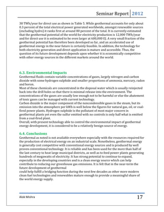 Seminar Report 2012
38 TWh/year for direct use as shown in Table 5. While geothermal accounts for only about
0.3 percent of the total electrical power generated worldwide, amongst renewable sources
(excluding hydro) it ranks first at around 80 percent of the total. It is currently estimated
that the geothermal potential of the world for electricity production is 12,000 TWh/year
and for direct use it is estimated to be even larger at 600,000 EJ. A very small fraction of the
geothermal potential has therefore been developed so far, and an accelerated use of
geothermal energy in the near future is certainly feasible. In addition, the technology for
both electricity generation and direct application is mature and accessible. Thus, the
question of its future development depends upon whether it is economically competitive
with other energy sources in the different markets around the world.



6.3. Environmental Impacts
Geothermal fluids contain variable concentrations of gases, largely nitrogen and carbon
dioxide with some hydrogen sulphide and smaller proportions of ammonia, mercury, radon
and boron.
Most of these chemicals are concentrated in the disposal water which is usually reinjected
back into the drill holes so that there is minimal release into the environment. The
concentrations of the gases are usually low enough not to be harmful or else the abatement
of toxic gases can be managed with current technology.
Carbon dioxide is the major component of the noncondensible gases in the steam, but its
emission into the atmosphere per kWh is well below the figures for natural gas, oil, or coal-
fired power plants. Hydrogen sulphide is the pollutant of most major concern in
geothermal plants yet even the sulfur emitted with no controls is only half what is emitted
from a coal-fired plant.
Overall, with present technology able to control the environmental impact of geothermal
energy development, it is considered to be a relatively benign source of energy.

6.4. Conclusions
Geothermal as noted is not available everywhere especially with the resources required for
the production of electrical energy on an industrial scale. Nonetheless, geothermal energy
is generally cost competitive with conventional energy sources and is produced by well
proven conventional technology. It is reliable and has been used for the more than half of
the last century to heat large municipal districts, as well as to feed power plants generating
hundreds of megawatts of electricity. It has strong potential to continue to expand,
especially in the developing countries and is a clean energy source which can help
contribute to reducing our greenhouse gas emissions. It is felt that in the near-term the
future development of geothermal
could help fulfill a bridging function during the next few decades as other more modern
clean fuel technologies and renewables mature enough to provide a meaningful share of
the world energy supply.




Alok Mishra                                                                               17
 
