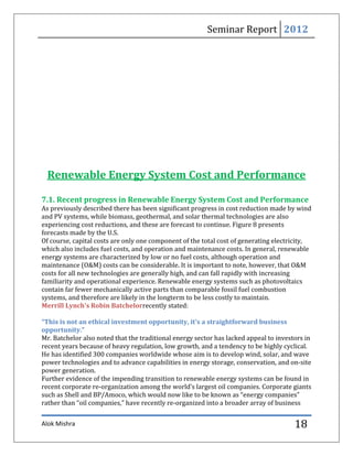 Seminar Report 2012




 Renewable Energy System Cost and Performance

7.1. Recent progress in Renewable Energy System Cost and Performance
As previously described there has been significant progress in cost reduction made by wind
and PV systems, while biomass, geothermal, and solar thermal technologies are also
experiencing cost reductions, and these are forecast to continue. Figure 8 presents
forecasts made by the U.S.
Of course, capital costs are only one component of the total cost of generating electricity,
which also includes fuel costs, and operation and maintenance costs. In general, renewable
energy systems are characterized by low or no fuel costs, although operation and
maintenance (O&M) costs can be considerable. It is important to note, however, that O&M
costs for all new technologies are generally high, and can fall rapidly with increasing
familiarity and operational experience. Renewable energy systems such as photovoltaics
contain far fewer mechanically active parts than comparable fossil fuel combustion
systems, and therefore are likely in the longterm to be less costly to maintain.
Merrill Lynch's Robin Batchelorrecently stated:

“This is not an ethical investment opportunity, it's a straightforward business
opportunity.”
Mr. Batchelor also noted that the traditional energy sector has lacked appeal to investors in
recent years because of heavy regulation, low growth, and a tendency to be highly cyclical.
He has identified 300 companies worldwide whose aim is to develop wind, solar, and wave
power technologies and to advance capabilities in energy storage, conservation, and on-site
power generation.
Further evidence of the impending transition to renewable energy systems can be found in
recent corporate re-organization among the world’s largest oil companies. Corporate giants
such as Shell and BP/Amoco, which would now like to be known as “energy companies”
rather than “oil companies,” have recently re-organized into a broader array of business


Alok Mishra                                                                            18
 