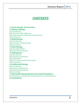 Seminar Report 2012



                                CONTENTS

1. Green Energy: An Overview
2. Biomass Energy
2.1. Introduction
2.2. The Future Role of Biomass
2.3. Implementation of Biomass Energy Systems
2.4. Conclusions
3. Wind Energy
3.1. Introduction
3.2. Economics of Wind Energy
3.3. Conclusions
4. Solar Energy
4.1. Solar Photovoltaic
4.2. Solar Thermal Systems
5. Hydropower
5.1. Introduction
5.2. Capacity and Potential
5.3. Small Hydro
5.4. Environmental and Social Impacts
5.5. Conclusions
6. Geothermal Energy
6.1. Introduction
6.2. Capacity and Potential
6.3. Environmental Impacts
6.4. Conclusions
7. Renewable Energy System Cost and Performance
Recent progress in Renewable Energy System Cost and Performance
8. Conclusions




Alok Mishra                                                         2
 