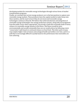 Seminar Report 2012
developing markets for renewable energy technologies through various forms of market
transformation programs.
Finally, we conclude that current energy producers are in the best position to capture new
renewable energy markets. These producers have the capital needed to make forays into
these markets, and the most to lose if they do not invest and renewable energy
technologies continue to flourish. We believe that artful introduction and integration of
renewable energy technologies into energy production systems, along with encouragement
from the public sector where appropriate, can provide a path that eventually leads to heavy
reliance on renewable energy systems in the future. This future would be more
environmentally and socially sustainable than one we would achieve by following a more
“conservative” path based on continued reliance on fossil fuels. This latter path in many
ways implies higher risks to human and ecological health and welfare over time, and it is a
path that is increasingly difficult to justify based on the performance that renewables are
now achieving




Alok Mishra                                                                          20
 