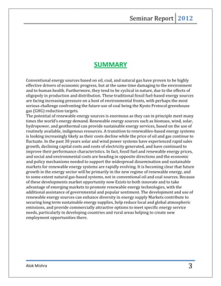 Seminar Report 2012




                                      SUMMARY

Conventional energy sources based on oil, coal, and natural gas have proven to be highly
effective drivers of economic progress, but at the same time damaging to the environment
and to human health. Furthermore, they tend to be cyclical in nature, due to the effects of
oligopoly in production and distribution. These traditional fossil fuel-based energy sources
are facing increasing pressure on a host of environmental fronts, with perhaps the most
serious challenge confronting the future use of coal being the Kyoto Protocol greenhouse
gas (GHG) reduction targets.
The potential of renewable energy sources is enormous as they can in principle meet many
times the world’s energy demand. Renewable energy sources such as biomass, wind, solar,
hydropower, and geothermal can provide sustainable energy services, based on the use of
routinely available, indigenous resources. A transition to renewables-based energy systems
is looking increasingly likely as their costs decline while the price of oil and gas continue to
fluctuate. In the past 30 years solar and wind power systems have experienced rapid sales
growth, declining capital costs and costs of electricity generated, and have continued to
improve their performance characteristics. In fact, fossil fuel and renewable energy prices,
and social and environmental costs are heading in opposite directions and the economic
and policy mechanisms needed to support the widespread dissemination and sustainable
markets for renewable energy systems are rapidly evolving. It is becoming clear that future
growth in the energy sector will be primarily in the new regime of renewable energy, and
to some extent natural gas-based systems, not in conventional oil and coal sources. Because
of these developments market opportunity now Exists to both innovate and to take
advantage of emerging markets to promote renewable energy technologies, with the
additional assistance of governmental and popular sentiment. The development and use of
renewable energy sources can enhance diversity in energy supply Markets contribute to
securing long term sustainable energy supplies, help reduce local and global atmospheric
emissions, and provide commercially attractive options to meet specific energy service
needs, particularly in developing countries and rural areas helping to create new
employment opportunities there.




Alok Mishra                                                                                 3
 