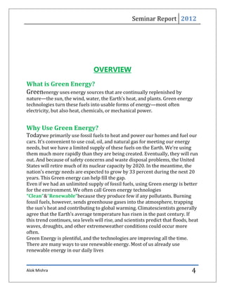 Seminar Report 2012




                                OVERVIEW
What is Green Energy?
Greenenergy uses energy sources that are continually replenished by
nature—the sun, the wind, water, the Earth’s heat, and plants. Green energy
technologies turn these fuels into usable forms of energy—most often
electricity, but also heat, chemicals, or mechanical power.


Why Use Green Energy?
Todaywe primarily use fossil fuels to heat and power our homes and fuel our
cars. It’s convenient to use coal, oil, and natural gas for meeting our energy
needs, but we have a limited supply of these fuels on the Earth. We’re using
them much more rapidly than they are being created. Eventually, they will run
out. And because of safety concerns and waste disposal problems, the United
States will retire much of its nuclear capacity by 2020. In the meantime, the
nation’s energy needs are expected to grow by 33 percent during the next 20
years. This Green energy can help fill the gap.
Even if we had an unlimited supply of fossil fuels, using Green energy is better
for the environment. We often call Green energy technologies
“Clean”&“Renewable”because they produce few if any pollutants. Burning
fossil fuels, however, sends greenhouse gases into the atmosphere, trapping
the sun’s heat and contributing to global warming. Climatescientists generally
agree that the Earth’s average temperature has risen in the past century. If
this trend continues, sea levels will rise, and scientists predict that floods, heat
waves, droughts, and other extremeweather conditions could occur more
often.
Green Energy is plentiful, and the technologies are improving all the time.
There are many ways to use renewable energy. Most of us already use
renewable energy in our daily lives


Alok Mishra                                                                     4
 