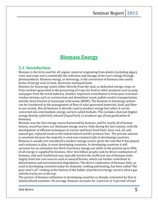 Seminar Report 2012




                               Biomass Energy

2.1. Introduction
Biomass is the term used for all organic material originating from plants (including algae),
trees and crops and is essentially the collection and storage of the sun’s energy through
photosynthesis. Biomass energy, or bioenergy, is the conversion of biomass into useful
forms of energy such as heat, electricity and liquid fuels.
Biomass for bioenergy comes either directly from the land, as dedicated energy crops, or
from residues generated in the processing of crops for food or other products such as pulp
and paper from the wood industry. Another important contribution is from post consumer
residue streams such as construction and demolition wood, pallets used in transportation,
and the clean fraction of municipal solid waste (MSW). The biomass to bioenergy system
can be considered as the management of flow of solar generated materials, food, and fiber
in our society. Not all biomass is directly used to produce energy but rather it can be
converted into intermediate energy carriers called biofuels. This includes charcoal (higher
energy density solid fuel), ethanol (liquid fuel), or producer-gas (from gasification of
biomass).
Biomass was the first energy source harnessed by humans, and for nearly all of human
history, wood has been our dominant energy source. Only during the last century, with the
development of efficient techniques to extract and burn fossil fuels, have coal, oil, and
natural gas, replaced wood as the industrialized world’s primary fuel.. The precise amount
is uncertain because the majority is used non-commercially in developing countries.
Biomass is usually not considered a modern energy source, given the role that it has played,
and continues to play, in most developing countries. In developing countries it still
accounts for an estimated one third of primary energy use while in the poorest up to 90%
of all energy is supplied by biomass. Over two billion people cook by direct combustion of
biomass, and such traditional uses typically involve the inefficient use of biomass fuels,
largely from low cost sources such as natural forests, which can further contribute to
deforestation and environmental degradation. The direct combustion of biomass fuels, as
used in developing countries today for domestic cooking and heating, has been called “the
poor man’s oil” ranking at the bottom of the ladder of preferred energy carriers where gas
and electricity are at the top.
The picture of biomass utilization in developing countries is sharply contrasted by that in
industrialized countries. On average, biomass accounts for 3 percent or 4 percent of total

Alok Mishra                                                                             5
 