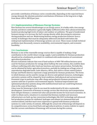 Seminar Report 2012
percentile contribution of biomass varies considerably, depending on the expected future
energy demand, the absolute potential contributions of biomass in the long term is high,
from about 100 to 300 EJ per year.


2.3. Implementation of Biomass Energy Systems
Raw biomass has several disadvantages as an energy source. It is bulky with a low energy
density and direct combustion is generally highly inefficient (other than advanced domestic
heaters) producing high levels of indoor and outdoor air pollution. The goal of modernized
biomass energy is to increase the fuel’s energy density while decreasing its emissions
during production and use. Modernizing biomass energy production however faces a
variety of challenges that must be adequately addressed and dealt with before the
widespread implementation of bioenergy systems can occur. These issues include technical
problems (just discussed), resource availability, environmental impacts, and economic
feasibility.

2.4. Conclusions
Biomass is one of the renewable energy sources that is capable of making a large
contribution to the world’s future energy supply. Land availability for biomass production
should not be a bottleneck, provided it is combined with modernization of conventional
agricultural production.
Recent evaluations indicate that even if land surfaces of 400-700 million hectares were
used for biomass production for energy about halfway the next century, this could be done
without conflicting with other land-use functions and nature preservation. Partially this
can be obtained by better agricultural practices, partially by making use of huge areas of
unproductive degraded lands. Latin America, Africa, Asia and to a lesser extent Eastern
Europe and North America represent a large potential for biomass production. The forms
in which biomass can be used for energy are diverse and optimal resources, technologies
and entire systems will be shaped by local conditions, both physical and socioeconomic.
Perennial crops in particular may offer cheap and productive biomass production
systems with low or positive environmental impacts. Technical improvement and
optimized production systems along with multifunctional land-use could bring biomass
close to the costs of fossil fuels.
A key issue for bioenergy is that its use must be modernized to fit into a sustainable
development. Conversion of biomass to energy carriers like electricity and transportation
fuels will give biomass a commercial value and provide income for local rural economies. In
order to obtain such a situation it is essential that biomass markets and necessary
infrastructure are built up, key conversion technologies like IGCC technology and advanced
fuel production systems for methanol, hydrogen and ethanol are demonstrated and
commercialized, and that much more experience is gained with biomass production
systems in a wide variety of contexts. Although the actual role of bioenergy will depend on
its competitiveness versus fossil fuels and agricultural policies, it seems realistic to expect
that the current contribution of bioenergy will increase during this century



Alok Mishra                                                                                7
 