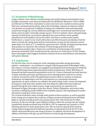 Seminar Report 2012

3.2. Economics of Wind Energy
Larger turbines, more efficient manufacturing, and careful siting of wind machines have
brought wind power costs down precipitously from $2600 per kilowatt in 1981 to $800
per kilowatt in 1998. New wind farms in some areas have now reached economic parity
with new coal-based power plants. And as the technology continues to improve, further
cost declines are projected, In addition to being cost-competitive and environmentally
sound wind energy has several additional advantages over conventional fossil fuel power
plants and even other renewable energy sources. First it is modular: that is, the generating
capacity of wind farms can easily be expanded since new turbines can be quickly
manufactured and installed, not true for either coal fired or nuclear power plants.
Furthermore, a repair to one wind turbine does not effect the power production of all the
others. Second, the energy generated by wind turbines can pay for the materials used to
make them in as short as 3 - 4 months for good wind sites. Thirdly, duringnormal operation
they produce no emissions. One estimate of wind energy potential to reduce
CO2 emissions predicts that a 10 percent contribution of wind energy to the world’s
electricity demand by 2025 would prevent the emission of 1.4 Gton/year of CO2. Despite
these advantages wind’s biggest drawback continues to be its intermittence and mismatch
with power demand.

3.3. Conclusions
For the first time, we are seeing one of the emerging renewable energy generating
options—wind power—in a position to compete with the generation technologies of the
last century. A variety of players are engaged in pushing forward wind projects worldwide.
Enron Wind Corporation acquired German turbine manufacturer Tacke; NEG Micon of
Denmark has built manufacturing facilities in the U.S., Vistas of Denmark has built factories
in Spain and India and many manufacturers have developed joint ventures in various
countries around the world. This globalization trend is likely to continue as financial
institutions are beginning to view the wind industry as a promising investment
opportunity. As more countries are added to the wind energy roster, uneven development
focusing on a half-dozen key markets will most likely be replaced by more balanced
growth. During the next couple of years, large-scale projects are expected to be
developed in Egypt, Nicaragua, Costa Rica, Brazil, Turkey, Philippines, and several other
countries, totaling thousands of MW of new installed capacity, and expanding the number
ofcountries using their wind resources.
Yet, as land constraints, lower average wind speeds in future projects, as well as possibly
lower energy prices impact the economics of future projects wind penetration will likely
begin to saturate and the growth rates quoted above slow. This trend may be offset,
however, by the use of larger, more efficient turbines, where the average size per turbine
installed has already increased from 630 kW in 1997 to megawatt size systems in 1999,
allowing operators to lower generation costs. The increase in capacity factor (annual
energy output/output based on full time operation at rated power) from 20-25 % also
reflects improved efficiency and siting of projects. In addition, the future development of
offshore wind farms will open up new frontiers in wind energy development.


Alok Mishra                                                                               9
 