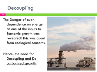 Decoupling
15


 The Danger of over-
   dependence on energy
   as one of the inputs to
   Economic growth was
   revealed! This was apart
   from ecological concerns.

 Hence, the need for
   Decoupling and De-
   carbonised growth.
 