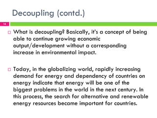 Decoupling (contd.)
16


     !   What is decoupling? Basically, it’s a concept of being
         able to continue growing economic
         output/development without a corresponding
         increase in environmental impact.

     !   Today, in the globalizing world, rapidly increasing
         demand for energy and dependency of countries on
         energy indicate that energy will be one of the
         biggest problems in the world in the next century. In
         this process, the search for alternative and renewable
         energy resources became important for countries.
 