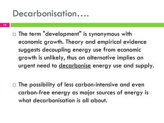 Decarbonisation….
19


     !   The term "development" is synonymous with
         economic growth. Theory and empirical evidence
         suggests decoupling energy use from economic
         growth is unlikely, thus an alternative implies an
         urgent need to decarbonise energy use and supply.

     !   The possibility of less carbon-intensive and even
         carbon-free energy as major sources of energy is
         what decarbonisation is all about.
 