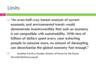 Limits
21


     !   “An even half-way honest analysis of current
         economic and environmental trends would
         demonstrate incontrovertibly that such an economy
         is not compatible with sustainability. With tens of
         billions of dollars spent every year exhorting
         people to consume more, no amount of decoupling
         can decarbonise the global economy fast enough.”
     !         Jonathon Porritt is founder director of Forum for the Future
         (forumforthefuture.org.uk)
 
