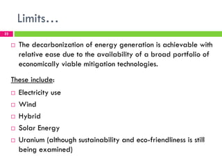 Limits…
22


     !   The decarbonization of energy generation is achievable with
         relative ease due to the availability of a broad portfolio of
         economically viable mitigation technologies.
     These include:
     !   Electricity use
     !   Wind
     !   Hybrid
     !   Solar Energy
     !   Uranium (although sustainability and eco-friendliness is still
         being examined)
 