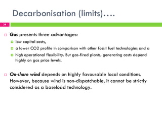 Decarbonisation (limits)….
24



!    Gas presents three advantages:
     !   low capital costs,
     !   a lower CO2 profile in comparison with other fossil fuel technologies and a
     !   high operational flexibility. But gas-fired plants, generating costs depend
         highly on gas price levels.


!    On-shore wind depends on highly favourable local conditions.
     However, because wind is non-dispatchable, it cannot be strictly
     considered as a baseload technology.
 
