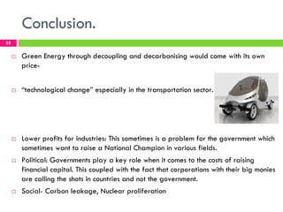 Conclusion.
25

     !   Green Energy through decoupling and decarbonising would come with its own
         price-


     !   “technological change” especially in the transportation sector.




     !   Lower profits for industries: This sometimes is a problem for the government which
         sometimes want to raise a National Champion in various fields.
     !   Political: Governments play a key role when it comes to the costs of raising
         financial capital. This coupled with the fact that corporations with their big monies
         are calling the shots in countries and not the government.
     !   Social- Carbon leakage, Nuclear proliferation
 