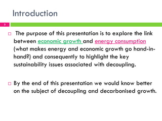 Introduction
3


    !    The purpose of this presentation is to explore the link
        between economic growth and energy consumption
        (what makes energy and economic growth go hand-in-
        hand?) and consequently to highlight the key
        sustainability issues associated with decoupling.

    !   By the end of this presentation we would know better
        on the subject of decoupling and decarbonised growth.
 