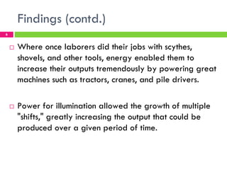 Findings (contd.)
6


    !   Where once laborers did their jobs with scythes,
        shovels, and other tools, energy enabled them to
        increase their outputs tremendously by powering great
        machines such as tractors, cranes, and pile drivers.

    !   Power for illumination allowed the growth of multiple
        "shifts," greatly increasing the output that could be
        produced over a given period of time.
 