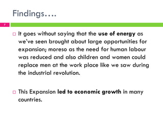 Findings….
7


    !   It goes without saying that the use of energy as
        we’ve seen brought about large opportunities for
        expansion; moreso as the need for human labour
        was reduced and also children and women could
        replace men at the work place like we saw during
        the industrial revolution.

    !   This Expansion led to economic growth in many
        countries.
 