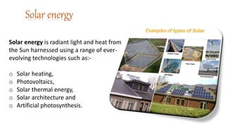 Solar energy
Solar energy is radiant light and heat from
the Sun harnessed using a range of ever-
evolving technologies such as:-
o Solar heating,
o Photovoltaics,
o Solar thermal energy,
o Solar architecture and
o Artificial photosynthesis.
 