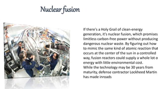 If there's a Holy Grail of clean-energy
generation, it's nuclear fusion, which promises
limitless carbon-free power without producing
dangerous nuclear waste. By figuring out how
to mimic the same kind of atomic reaction that
occurs at the center of the sun in a controlled
way, fusion reactors could supply a whole lot of
energy with little environmental cost.
While the technology may be 30 years from
maturity, defense contractor Lockheed Martin
has made inroads
Nuclear fusion
 