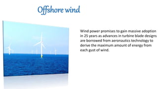 Wind power promises to gain massive adoption
in 25 years as advances in turbine blade designs
are borrowed from aeronautics technology to
derive the maximum amount of energy from
each gust of wind.
Offshore wind
 