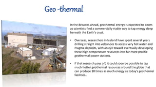 In the decades ahead, geothermal energy is expected to boom
as scientists find a commercially viable way to tap energy deep
beneath the Earth's crust.
• Overseas, researchers in Iceland have spent several years
drilling straight into volcanoes to access very hot water and
magma deposits, with an eye toward eventually developing
these high-temperature resources into far more prolific
geothermal power stations.
• If that research pays off, it could soon be possible to tap
much hotter geothermal resources around the globe that
can produce 10 times as much energy as today's geothermal
facilities..
Geo -thermal
 