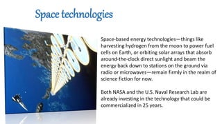 Space-based energy technologies—things like
harvesting hydrogen from the moon to power fuel
cells on Earth, or orbiting solar arrays that absorb
around-the-clock direct sunlight and beam the
energy back down to stations on the ground via
radio or microwaves—remain firmly in the realm of
science fiction for now.
Both NASA and the U.S. Naval Research Lab are
already investing in the technology that could be
commercialized in 25 years.
Space technologies
 