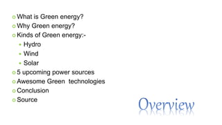  What is Green energy?
 Why Green energy?
 Kinds of Green energy:-
 Hydro
 Wind
 Solar
 5 upcoming power sources
 Awesome Green technologies
 Conclusion
 Source
 