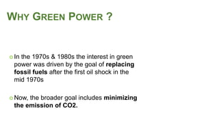  In the 1970s & 1980s the interest in green
power was driven by the goal of replacing
fossil fuels after the first oil shock in the
mid 1970s
 Now, the broader goal includes minimizing
the emission of CO2.
WHY GREEN POWER ?
 