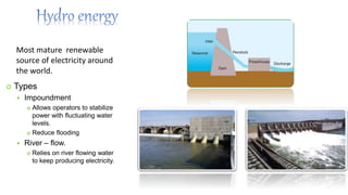Most mature renewable
source of electricity around
the world.
 Types
 Impoundment
 Allows operators to stabilize
power with fluctuating water
levels.
 Reduce flooding
 River – flow.
 Relies on river flowing water
to keep producing electricity.
 