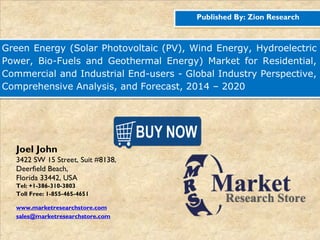 Published By: Zion Research
Green Energy (Solar Photovoltaic (PV), Wind Energy, Hydroelectric
Power, Bio-Fuels and Geothermal Energy) Market for Residential,
Commercial and Industrial End-users - Global Industry Perspective,
Comprehensive Analysis, and Forecast, 2014 – 2020
Joel John
3422 SW 15 Street, Suit #8138,
Deerfield Beach,
Florida 33442, USA
Tel: +1-386-310-3803
Toll Free: 1-855-465-4651
www.marketresearchstore.com
sales@marketresearchstore.com
 