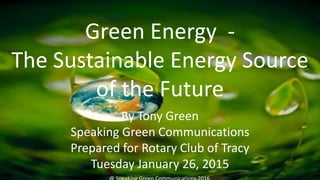 Green Energy -
The Sustainable Energy Source
of the Future
By Tony Green
Speaking Green Communications
Prepared for Rotary Club of Tracy
Tuesday January 26, 2015
 