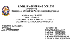 RAGHU ENGINEERING COLLEGE
(AUTONOMOUS)
Department Of Electrical And Electronics Engineering
Academic year :2018-2019
II Year I – Semester
SEMINAR ON TECHNOLOGY AND ITS IMPACT
GREEN ENERGY ELECTRICAL POWER CONVERTER
UNDER THE GUIDANCE OF:
MR.VASU.G BATCH NO:-08
ASSOCIATE PROFESSOR P.ESWARSAI(18981A0237)
P.MOHAN (18981A0238)
P.SUPRIYA (18981A0239)
P.NITISH KUMAR (18981A0240)
P. SANJAY KUMAR(18981A0241)
 