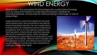 WIND ENERGY
Wind power is the conversion of wind energy into a useful form of energy,
such as using wind turbines to make electrical power, windmills for
mechanical power, wind pumps for water pumping or drainage, or sails to
propel ships.
Large wind farms consist of hundreds of individual
wind turbines which are connected to the electric
power transmission network. For new constructions,
onshore wind is an inexpensive source of electricity,
competitive with or in many places cheaper than
fossil fuel plants. Small onshore wind farms provide
electricity to isolated locations. Utility companies
increasingly buy surplus electricity produced by small
domestic wind turbines. Offshore wind is steadier and
stronger than on land, and offshore farms have less
visual impact, but construction and maintenance
costs are considerably higher.
 