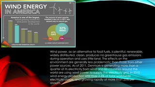Wind power, as an alternative to fossil fuels, is plentiful, renewable,
widely distributed, clean, produces no greenhouse gas emissions
during operation and uses little land. The effects on the
environment are generally less problematic than those from other
power sources. As of 2011, Denmark is generating more than a
quarter of its electricity from wind and 83 countries around the
world are using wind power to supply the electricity grid. In 2010
wind energy production was over 2.5% of total worldwide
electricity usage, and growing rapidly at more than 25% per
annum.
 